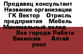 Продавец-консультант › Название организации ­ ГК Вектор › Отрасль предприятия ­ Мебель › Минимальный оклад ­ 15 000 - Все города Работа » Вакансии   . Алтай респ.